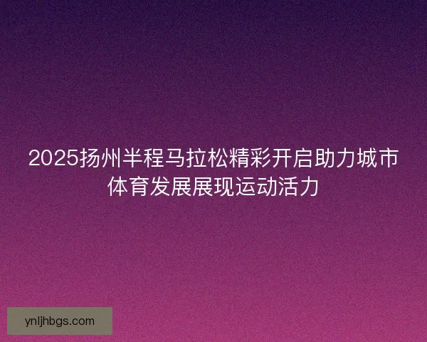 2025扬州半程马拉松精彩开启助力城市体育发展展现运动活力