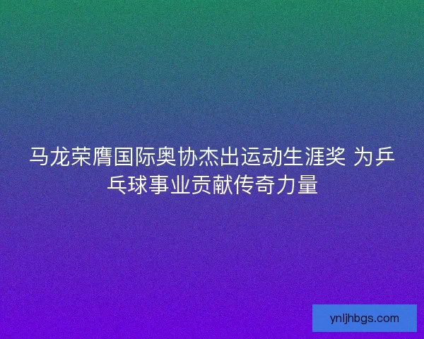 马龙荣膺国际奥协杰出运动生涯奖 为乒乓球事业贡献传奇力量