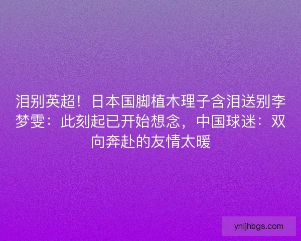 泪别英超！日本国脚植木理子含泪送别李梦雯：此刻起已开始想念，中国球迷：双向奔赴的友情太暖