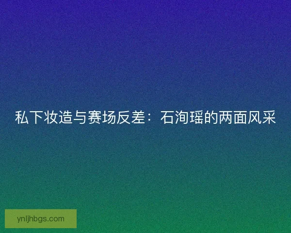 私下妆造与赛场反差：石洵瑶的两面风采