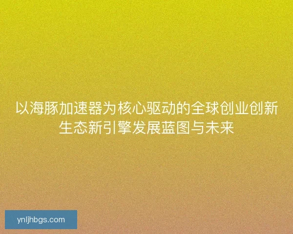 以海豚加速器为核心驱动的全球创业创新生态新引擎发展蓝图与未来