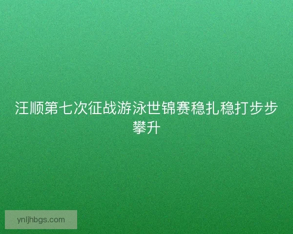 汪顺第七次征战游泳世锦赛稳扎稳打步步攀升