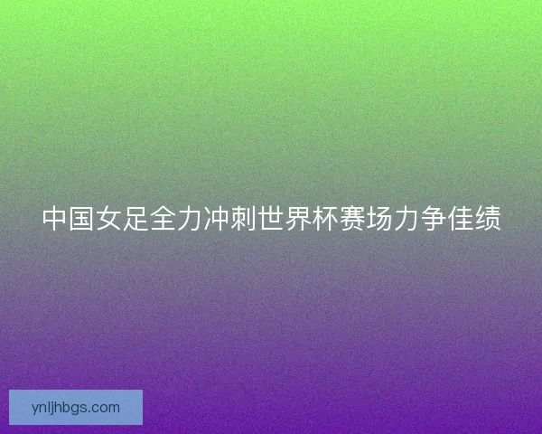 中国女足全力冲刺世界杯赛场力争佳绩