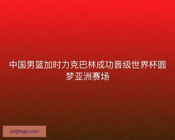 中国男篮加时力克巴林成功晋级世界杯圆梦亚洲赛场